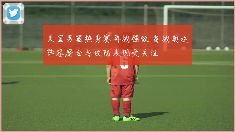 美国男篮热身赛再战强敌 备战奥运阵容磨合与攻防表现受关注