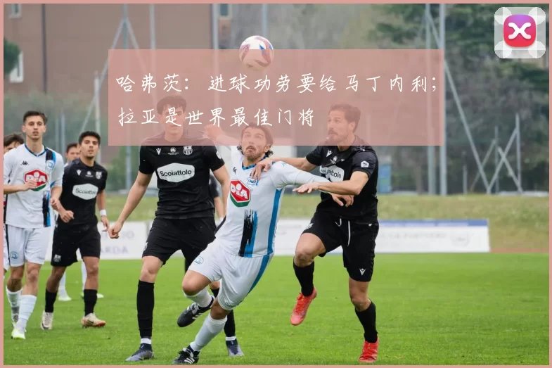 哈弗茨：进球功劳要给马丁内利；拉亚是世界最佳门将