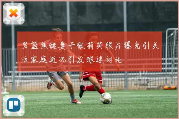 男篮焦健妻子张莉莉照片曝光引关注家庭近况引发球迷讨论