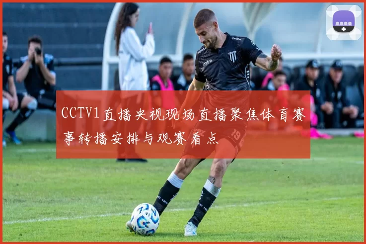CCTV1直播央视现场直播聚焦体育赛事转播安排与观赛看点