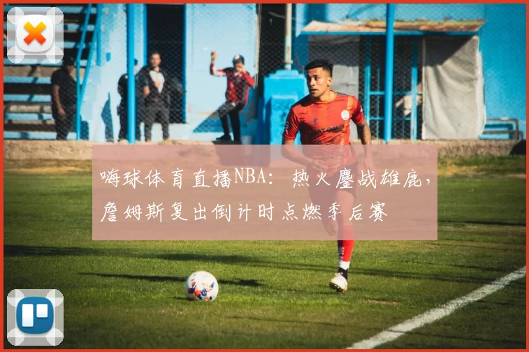 嗨球体育直播NBA：热火鏖战雄鹿，詹姆斯复出倒计时点燃季后赛