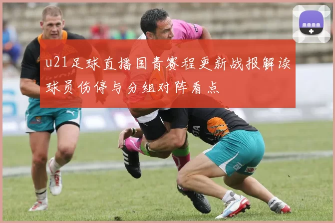 u21足球直播国青赛程更新战报解读球员伤停与分组对阵看点