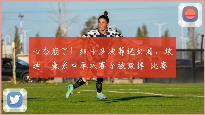 心态崩了！纽卡多次葬送好局，埃迪・豪亲口承认赛季被毁掉_比赛_球员_上半场