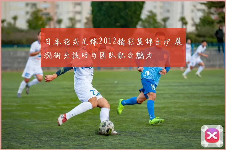 日本花式足球2012精彩集锦出炉 展现街头技巧与团队配合魅力
