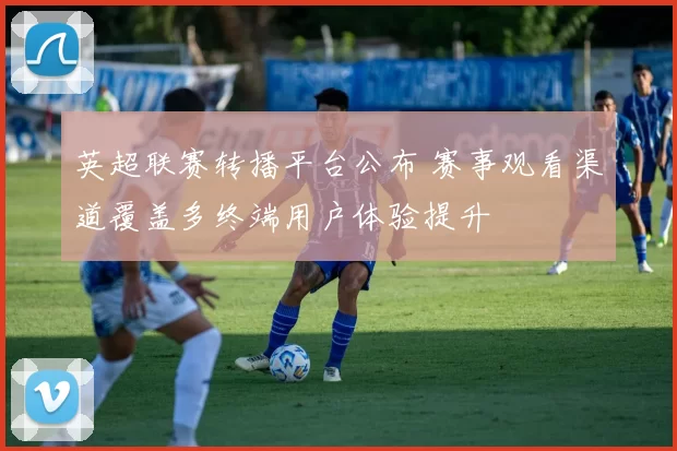 英超联赛转播平台公布 赛事观看渠道覆盖多终端用户体验提升