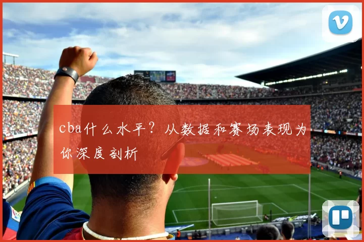 cba什么水平？从数据和赛场表现为你深度剖析