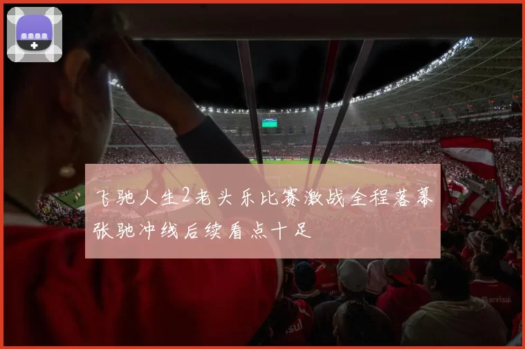 飞驰人生2老头乐比赛激战全程落幕张驰冲线后续看点十足