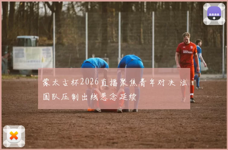 蒙太古杯2026直播聚焦青年对决 法国队压制出线悬念延续