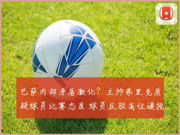 巴萨内部矛盾激化?主帅弗里克质疑球员比赛态度 球员反驳高位逼抢战术失效_欧冠_马德里竞技_布鲁日