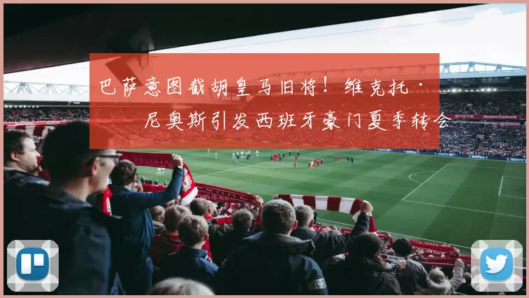 巴萨意图截胡皇马旧将！维克托·穆尼奥斯引发西班牙豪门夏季转会大战