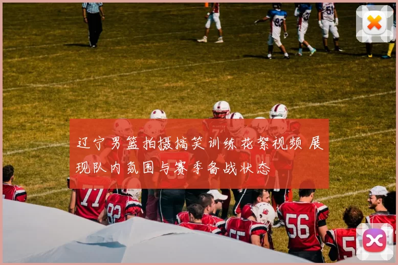 辽宁男篮拍摄搞笑训练花絮视频 展现队内氛围与赛季备战状态
