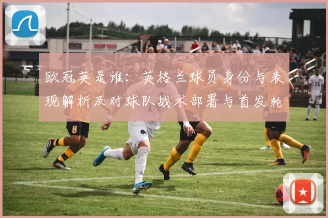 欧冠英是谁:英格兰球员身份与表现解析及对球队战术部署与首发轮换影响