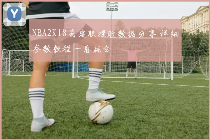 NBA2K18易建联捏脸数据分享 详细参数教程一看就会