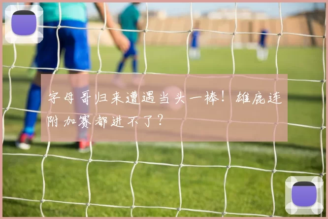 字母哥归来遭遇当头一棒!雄鹿连附加赛都进不了?