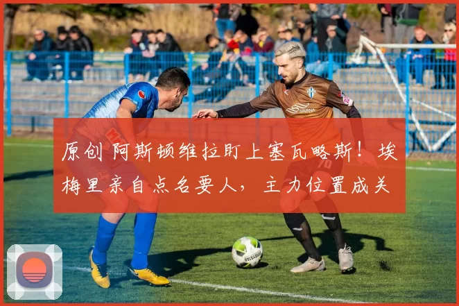 原创 阿斯顿维拉盯上塞瓦略斯!埃梅里亲自点名要人,主力位置成关键筹码