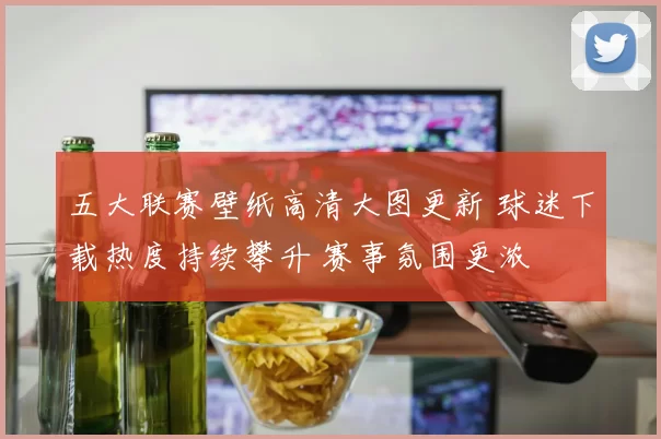五大联赛壁纸高清大图更新 球迷下载热度持续攀升 赛事氛围更浓