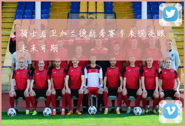 骑士后卫加兰德新秀赛季表现亮眼未来可期