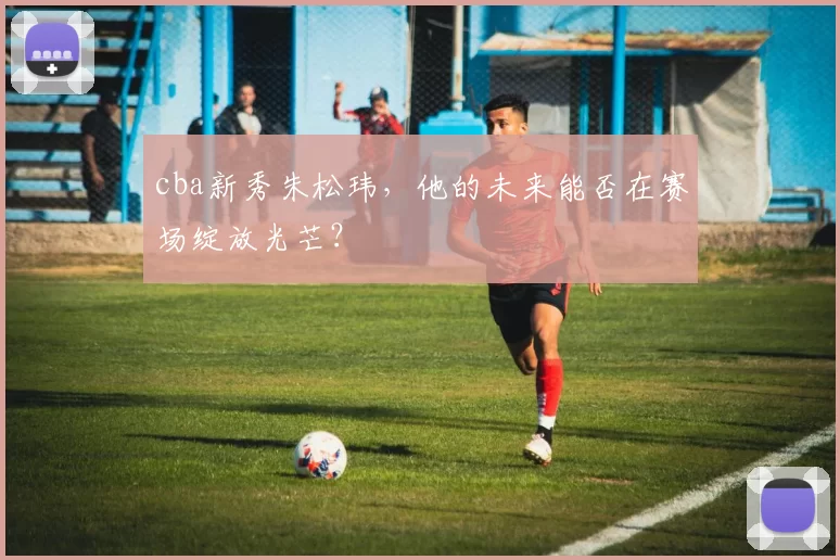 cba新秀朱松玮，他的未来能否在赛场绽放光芒？