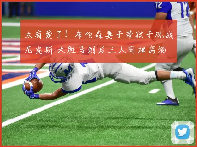 太有爱了！布伦森妻子带孩子观战尼克斯 大胜马刺后三人同框离场