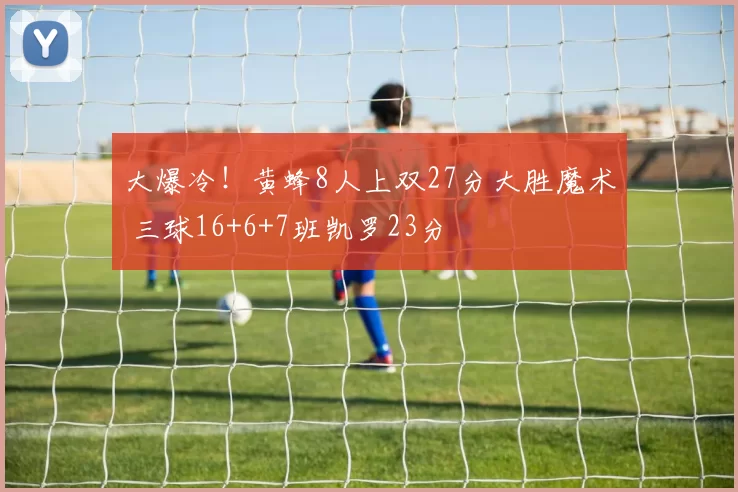 大爆冷！黄蜂8人上双27分大胜魔术 三球16+6+7班凯罗23分