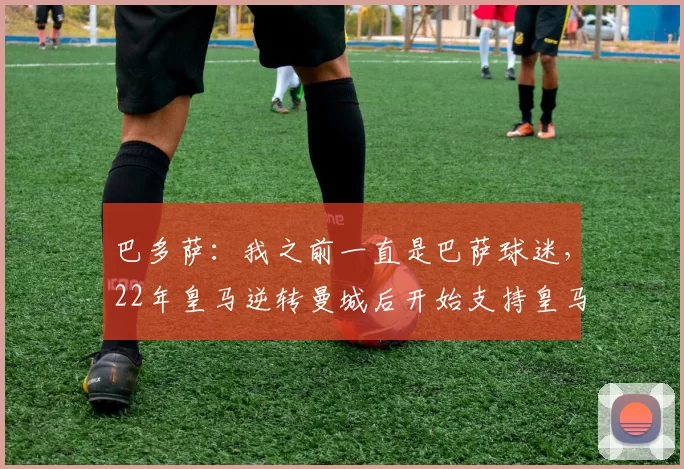 巴多萨：我之前一直是巴萨球迷，22年皇马逆转曼城后开始支持皇马