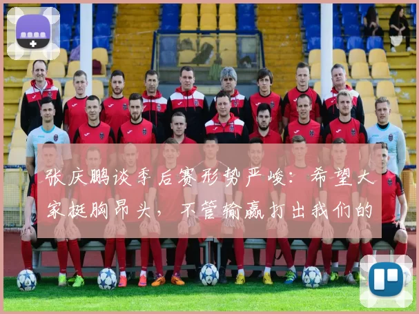 张庆鹏谈季后赛形势严峻:希望大家挺胸昂头,不管输赢打出我们的作风
