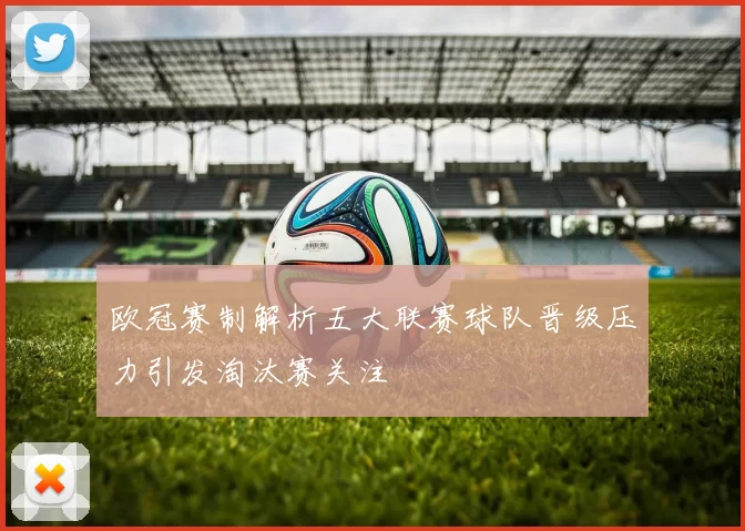 欧冠赛制解析五大联赛球队晋级压力引发淘汰赛关注