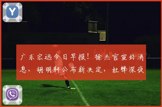 广东宏远今日早报!徐杰官宣好消息,胡明轩公布新决定,杜锋深夜发声_大赛_庞峥麟_技巧赛