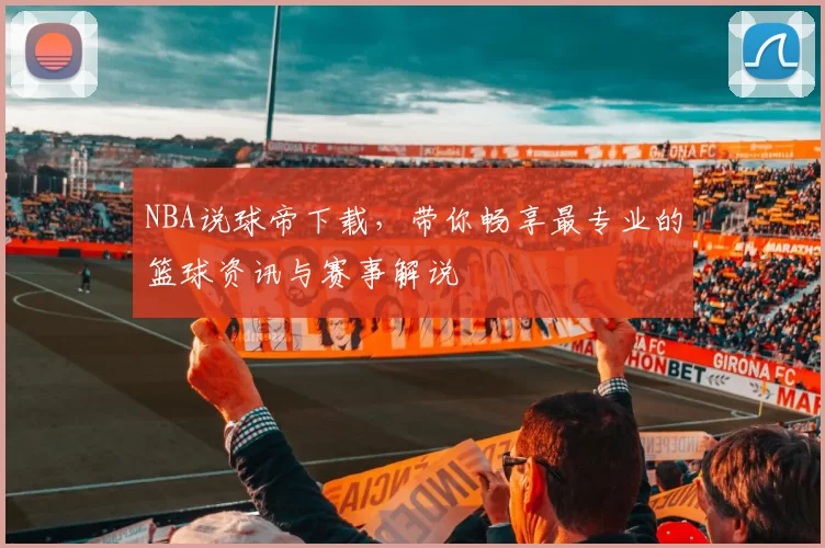 NBA说球帝下载，带你畅享最专业的篮球资讯与赛事解说