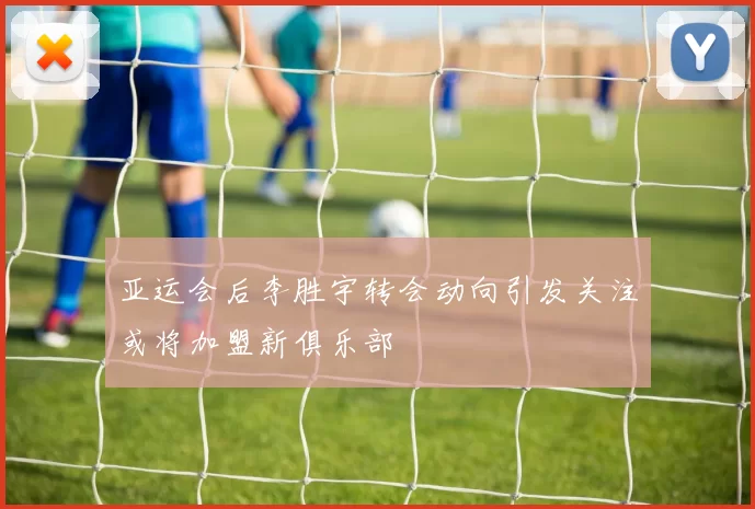 亚运会后李胜宇转会动向引发关注或将加盟新俱乐部