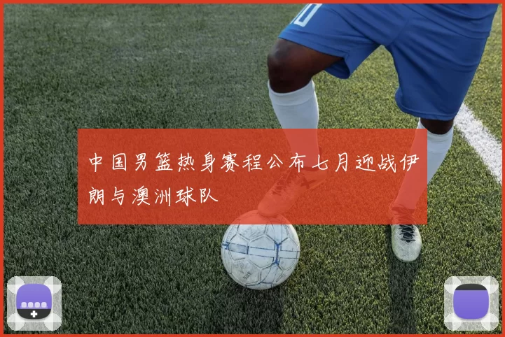 中国男篮热身赛程公布七月迎战伊朗与澳洲球队