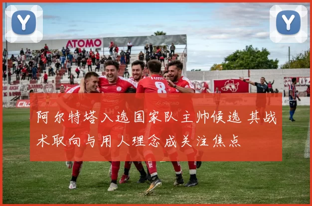 阿尔特塔入选国家队主帅候选 其战术取向与用人理念成关注焦点
