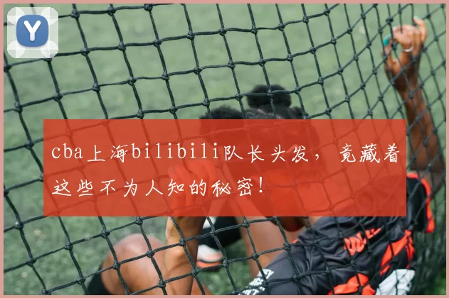 cba上海bilibili队长头发，竟藏着这些不为人知的秘密！