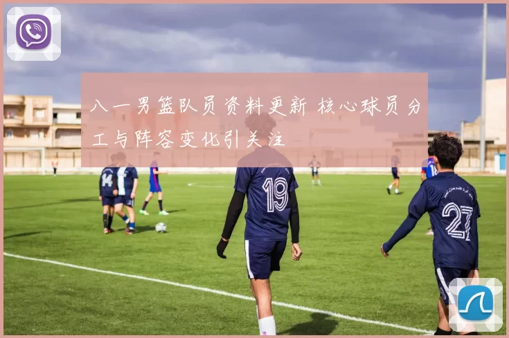 八一男篮队员资料更新 核心球员分工与阵容变化引关注