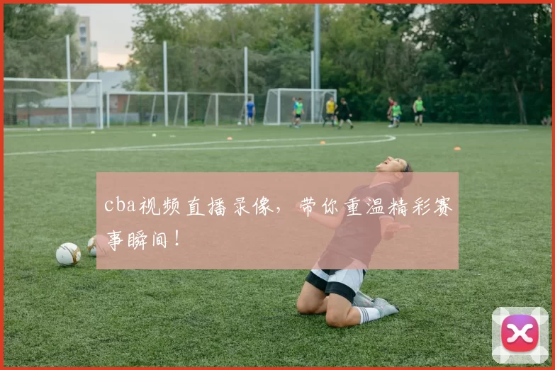 cba视频直播录像，带你重温精彩赛事瞬间！