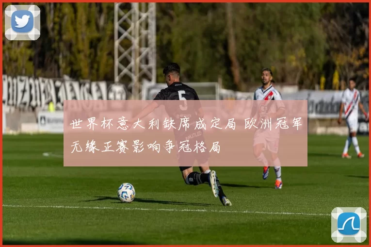 世界杯意大利缺席成定局 欧洲冠军无缘正赛影响争冠格局