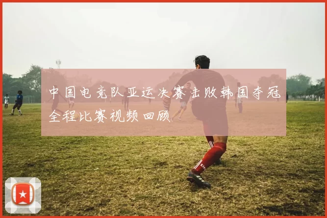 中国电竞队亚运决赛击败韩国夺冠全程比赛视频回顾