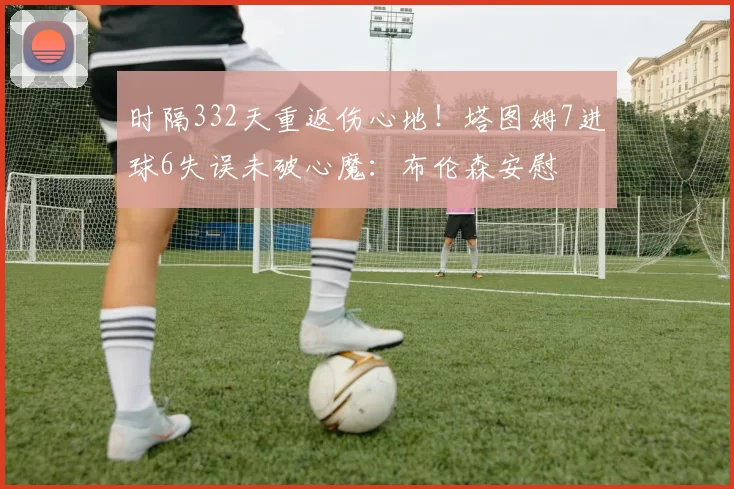 时隔332天重返伤心地！塔图姆7进球6失误未破心魔：布伦森安慰