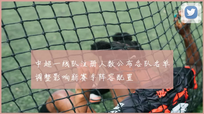 中超一线队注册人数公布各队名单调整影响新赛季阵容配置