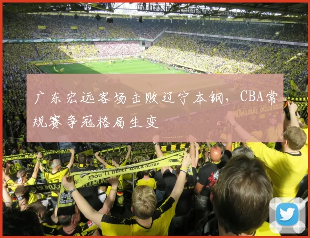 广东宏远客场击败辽宁本钢,CBA常规赛争冠格局生变