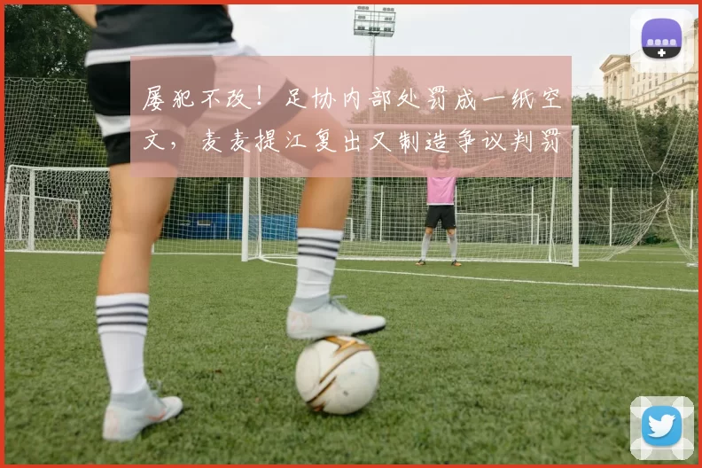 屡犯不改！足协内部处罚成一纸空文，麦麦提江复出又制造争议判罚