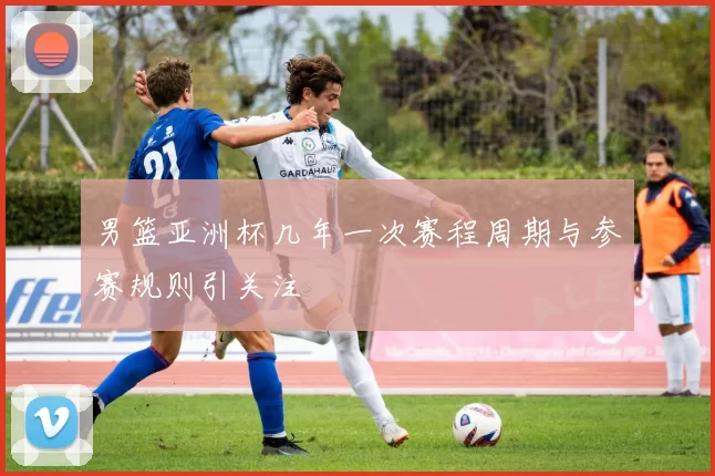 男篮亚洲杯几年一次赛程周期与参赛规则引关注