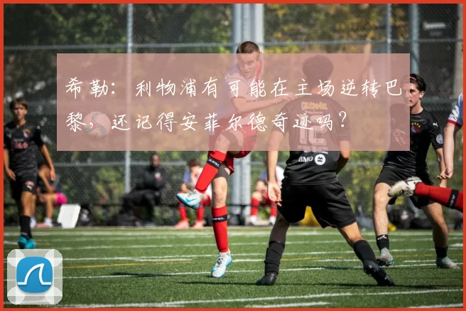 希勒：利物浦有可能在主场逆转巴黎，还记得安菲尔德奇迹吗？