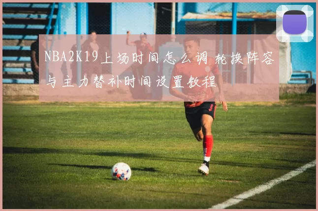 NBA2K19上场时间怎么调 轮换阵容与主力替补时间设置教程