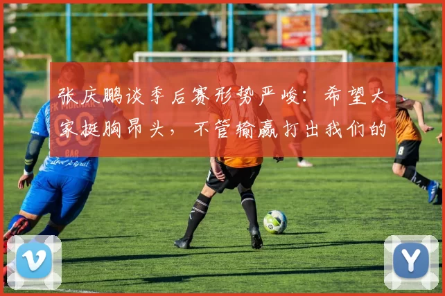 张庆鹏谈季后赛形势严峻:希望大家挺胸昂头,不管输赢打出我们的作风