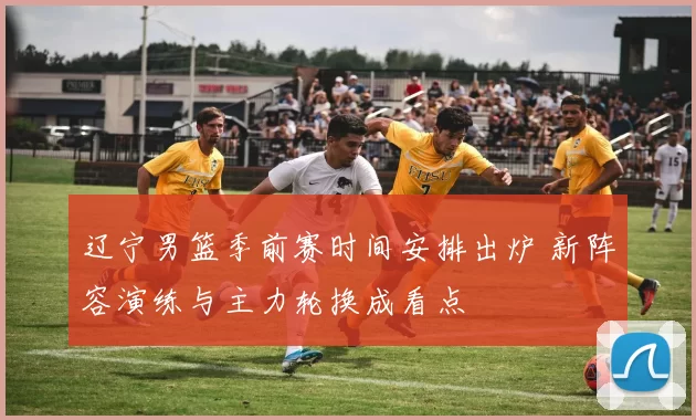 辽宁男篮季前赛时间安排出炉 新阵容演练与主力轮换成看点