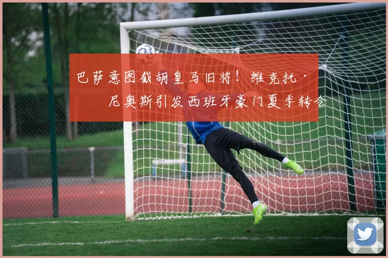 巴萨意图截胡皇马旧将!维克托·穆尼奥斯引发西班牙豪门夏季转会大战