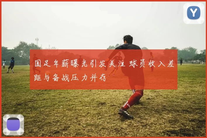 国足年薪曝光引发关注 球员收入差距与备战压力并存