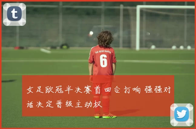 女足欧冠半决赛首回合打响 强强对话决定晋级主动权