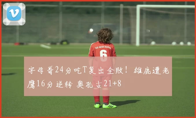 字母哥24分吃T复出全败！雄鹿遭老鹰16分逆转 奥孔古21+8